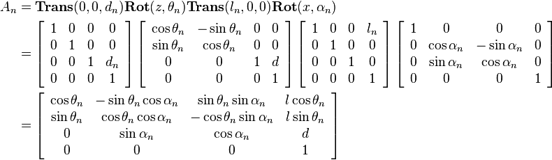 
\begin{align}
A_n 
&= 
\mathbf{Trans}(0,0,d_n)\mathbf{Rot}(z,\theta_n)\mathbf{Trans}(l_n,0,0)\mathbf{Rot}(x, \alpha_n) \\
&=
\left[\begin{array}{cccc} 
1 & 0 & 0 & 0 \\
0 & 1 & 0 & 0 \\
0 & 0 & 1 & d_n \\
0 & 0 & 0 & 1 
\end{array}\right]
\left[\begin{array}{cccc} 
\cos{\theta_n} & -\sin{\theta_n} & 0 & 0 \\
\sin{\theta_n} & \cos{\theta_n} & 0 & 0 \\
0 & 0 & 1 & d \\
0 & 0 & 0 & 1 
\end{array}\right]
\left[\begin{array}{cccc} 
1 & 0 & 0 & l_n \\
0 & 1 & 0 & 0 \\
0 & 0 & 1 & 0 \\
0 & 0 & 0 & 1 
\end{array}\right]
\left[\begin{array}{cccc} 
1 & 0 & 0 & 0 \\
0 & \cos{\alpha_n} & -\sin{\alpha_n} & 0 \\
0 & \sin{\alpha_n} & \cos{\alpha_n} & 0 \\
0 & 0 & 0 & 1 
\end{array}\right] \\
&=
\left[\begin{array}{cccc} 
\cos{\theta_n} & -\sin{\theta_n}\cos{\alpha_n} & \sin{\theta_n}\sin{\alpha_n} & l\cos{\theta_n} \\
\sin{\theta_n} & \cos{\theta_n}\cos{\alpha_n} & -\cos{\theta_n}\sin{\alpha_n} & l\sin{\theta_n} \\
0 & \sin{\alpha_n} & \cos{\alpha_n} & d \\
0 & 0 & 0 & 1 
\end{array}\right]
\end{align} 
