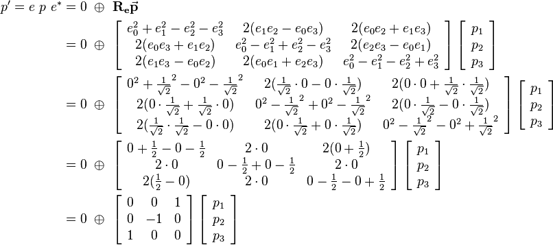 
\begin{align}
p' = e \ p \ e^* &= 0 \ \oplus \ \mathbf{R_e}\vec{\mathbf{p}} 
\\ &=  0 \ \oplus \ 
\left[\begin{array}{ccc}
e_0^2+e_1^2-e_2^2-e_3^2 & 2(e_1e_2-e_0e_3) & 2(e_0e_2+e_1e_3) \\
2(e_0e_3+e_1e_2) & e_0^2-e_1^2+e_2^2-e_3^2 & 2(e_2e_3-e_0e_1) \\
2(e_1e_3-e_0e_2) & 2(e_0e_1+e_2e_3) & e_0^2-e_1^2-e_2^2+e_3^2
\end{array}\right] 
\left[\begin{array}{c}
p_1 \\
p_2 \\
p_3
\end{array}\right] 
\\ &=  0 \ \oplus \ 
\left[\begin{array}{ccc}
0^2+\frac{1}{\sqrt{2}}^2-0^2-\frac{1}{\sqrt{2}}^2 & 2(\frac{1}{\sqrt{2}}\cdot 0-0\cdot \frac{1}{\sqrt{2}}) & 2(0 \cdot 0+\frac{1}{\sqrt{2}} \cdot \frac{1}{\sqrt{2}}) \\
2(0\cdot \frac{1}{\sqrt{2}}+\frac{1}{\sqrt{2}} \cdot 0) & 0^2-\frac{1}{\sqrt{2}}^2+0^2-\frac{1}{\sqrt{2}}^2 & 2(0 \cdot \frac{1}{\sqrt{2}}-0 \cdot \frac{1}{\sqrt{2}}) \\
2(\frac{1}{\sqrt{2}} \cdot \frac{1}{\sqrt{2}}-0 \cdot 0) & 2(0 \cdot \frac{1}{\sqrt{2}}+0 \cdot \frac{1}{\sqrt{2}}) & 0^2-\frac{1}{\sqrt{2}}^2-0^2+\frac{1}{\sqrt{2}}^2
\end{array}\right] 
\left[\begin{array}{c}
p_1 \\
p_2 \\
p_3
\end{array}\right]
\\ &=  0 \ \oplus \ 
\left[\begin{array}{ccc}
0+\frac{1}{2}-0-\frac{1}{2} & 2\cdot 0 & 2(0 +\frac{1}{2}) \\
2\cdot 0 & 0-\frac{1}{2}+0-\frac{1}{2} & 2 \cdot 0 \\
2(\frac{1}{2}-0) & 2 \cdot 0 & 0-\frac{1}{2}-0+\frac{1}{2}
\end{array}\right] 
\left[\begin{array}{c}
p_1 \\
p_2 \\
p_3
\end{array}\right] 
\\ &=  0 \ \oplus \ 
\left[\begin{array}{ccc}
0 & 0 & 1 \\
0 & -1 & 0 \\
1 & 0 & 0
\end{array}\right] 
\left[\begin{array}{c}
p_1 \\
p_2 \\
p_3
\end{array}\right] 
\end{align}
