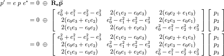 
\begin{align}
p' = e \ p \ e^* &= 0 \ \oplus \ \mathbf{R_e}\vec{\mathbf{p}} 
\\ &=  0 \ \oplus \ 
\left[\begin{array}{ccc}
e_0^2+e_1^2-e_2^2-e_3^2 & 2(e_1e_2-e_0e_3) & 2(e_0e_2+e_1e_3) \\
2(e_0e_3+e_1e_2) & e_0^2-e_1^2+e_2^2-e_3^2 & 2(e_2e_3-e_0e_1) \\
2(e_1e_3-e_0e_2) & 2(e_0e_1+e_2e_3) & e_0^2-e_1^2-e_2^2+e_3^2
\end{array}\right] 
\left[\begin{array}{c}
p_1 \\
p_2 \\
p_3
\end{array}\right] 
\\ &=  0 \ \oplus \ 
\left[\begin{array}{ccc}
e_0^2+e_1^2-e_2^2-e_3^2 & 2(e_1e_2-e_0e_3) & 2(e_0e_2+e_1e_3) \\
2(e_0e_3+e_1e_2) & e_0^2-e_1^2+e_2^2-e_3^2 & 2(e_2e_3-e_0e_1) \\
2(e_1e_3-e_0e_2) & 2(e_0e_1+e_2e_3) & e_0^2-e_1^2-e_2^2+e_3^2
\end{array}\right] 
\left[\begin{array}{c}
p_1 \\
p_2 \\
p_3
\end{array}\right] 
\end{align}
