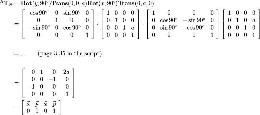 \begin{align}
^R\mathbf{T}_N &= 
         \mathbf{Rot}(y,90^\circ)\mathbf{Trans}(0,0,a)\mathbf{Rot}(x,90^\circ)\mathbf{Trans}(0,a,0)\\
         &=
         \left[\begin{array}{cccc}
            \cos90^\circ  & 0 & \sin90^\circ   & 0 \\ 
            0         & 1 & 0          & 0 \\
            -\sin90^\circ  & 0 & \cos90^\circ    & 0 \\
            0         & 0 & 0          & 1 \\
         \end{array}\right]
         \cdot
         \left[
         \begin{array}{cccc}
            1 & 0 & 0 & 0 \\ 
            0 & 1 & 0 & 0 \\
            0 & 0 & 1 & a \\
            0 & 0 & 0 & 1\\
         \end{array}
         \right]
         \cdot
         \left[
         \begin{array}{cccc}
            1 & 0          & 0          & 0 \\ 
            0 & \cos90^\circ   & -\sin90^\circ  & 0 \\
            0 & \sin90^\circ   & ~\cos90^\circ  & 0 \\
            0 & 0          & 0          & 1 \\
         \end{array}
         \right]
         \left[
         \begin{array}{cccc}
             1 & 0 & 0 & 0 \\ 
             0 & 1 & 0 & a \\
             0 & 0 & 1 & 0 \\
             0 & 0 & 0 & 1 \\
         \end{array}
         \right]\\
\\
         &= ... \qquad \text{(page 3-35 in the script)}\\ 
\\
&=
\left[\begin{array}{cccc}
            ~~0 & 1 &~~0 &~2a \\ 
            ~~0 & 0 & -1 &~~0 \\
            -1  & 0 &~~0 &~~0 \\
            ~~0 & 0 &~~0 &~~1 \\
\end{array}\right]\\
&=
\left[\begin{array}{cccc}
            \vec{\mathbf{x}} & \vec{\mathbf{y}} & \vec{\mathbf{z}} & \vec{\mathbf{p}}\\
            0    & 0       & 0       &    1 \\
 \end{array}\right]
\end{align}