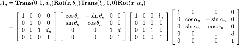 
\begin{align}
A_n 
&= 
\mathbf{Trans}(0,0,d_n)\mathbf{Rot}(z,\theta_n)\mathbf{Trans}(l_n,0,0)\mathbf{Rot}(x, \alpha_n) \\
&=
\left[\begin{array}{cccc} 
1 & 0 & 0 & 0 \\
0 & 1 & 0 & 0 \\
0 & 0 & 1 & d_n \\
0 & 0 & 0 & 1 
\end{array}\right]
\left[\begin{array}{cccc} 
\cos{\theta_n} & -\sin{\theta_n} & 0 & 0 \\
\sin{\theta_n} & \cos{\theta_n} & 0 & 0 \\
0 & 0 & 1 & d \\
0 & 0 & 0 & 1 
\end{array}\right]
\left[\begin{array}{cccc} 
1 & 0 & 0 & l_n \\
0 & 1 & 0 & 0 \\
0 & 0 & 1 & 0 \\
0 & 0 & 0 & 1 
\end{array}\right]
\left[\begin{array}{cccc} 
1 & 0 & 0 & 0 \\
0 & \cos{\alpha_n} & -\sin{\alpha_n} & 0 \\
0 & \sin{\alpha_n} & \cos{\alpha_n} & 0 \\
0 & 0 & 1 & d \\
0 & 0 & 0 & 1 
\end{array}\right]
\end{align}
