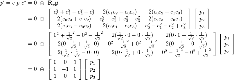 
\begin{align}
p' = e \ p \ e^* &= 0 \ \oplus \ \mathbf{R_e}\vec{\mathbf{p}} 
\\ &=  0 \ \oplus \ 
\left[\begin{array}{ccc}
e_0^2+e_1^2-e_2^2-e_3^2 & 2(e_1e_2-e_0e_3) & 2(e_0e_2+e_1e_3) \\
2(e_0e_3+e_1e_2) & e_0^2-e_1^2+e_2^2-e_3^2 & 2(e_2e_3-e_0e_1) \\
2(e_1e_3-e_0e_2) & 2(e_0e_1+e_2e_3) & e_0^2-e_1^2-e_2^2+e_3^2
\end{array}\right] 
\left[\begin{array}{c}
p_1 \\
p_2 \\
p_3
\end{array}\right] 

\\ &=  0 \ \oplus \ 
\left[\begin{array}{ccc}
0^2+\frac{1}{\sqrt{2}}^2-0^2-\frac{1}{\sqrt{2}}^2 & 2(\frac{1}{\sqrt{2}}\cdot 0-0\cdot \frac{1}{\sqrt{2}}) & 2(0 \cdot 0+\frac{1}{\sqrt{2}} \cdot \frac{1}{\sqrt{2}}) \\
2(0\cdot \frac{1}{\sqrt{2}}+\frac{1}{\sqrt{2}} \cdot 0) & 0^2-\frac{1}{\sqrt{2}}^2+0^2-\frac{1}{\sqrt{2}}^2 & 2(0 \cdot \frac{1}{\sqrt{2}}-0 \cdot \frac{1}{\sqrt{2}}) \\
2(\frac{1}{\sqrt{2}} \cdot \frac{1}{\sqrt{2}}-0 \cdot 0) & 2(0 \cdot \frac{1}{\sqrt{2}}+0 \cdot \frac{1}{\sqrt{2}}) & 0^2-\frac{1}{\sqrt{2}}^2-0^2+\frac{1}{\sqrt{2}}^2
\end{array}\right] 
\left[\begin{array}{c}
p_1 \\
p_2 \\
p_3
\end{array}\right] 

\\ &=  0 \ \oplus \ 
\left[\begin{array}{ccc}
0 & 0 & 1 \\
0 & -1 & 0 \\
1 & 0 & 0
\end{array}\right] 
\left[\begin{array}{c}
p_1 \\
p_2 \\
p_3
\end{array}\right] 
\end{align}
