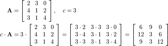 \begin{align}
\mathbf{A}&=\left[
\begin{array}{ccc}
2 & 3 & 0\\
4 & 1 & 2\\
3 & 1 & 4
\end{array}\right],\quad c=3\\
c \cdot\mathbf{A}&=3\cdot\left[\begin{array}{ccc}
2 & 3 & 0\\
4 & 1 & 2\\
3 & 1 & 4
\end{array}\right]=
\left[\begin{array}{ccc}
3\cdot 2 & 3\cdot 3 & 3\cdot 0\\
3\cdot 4 & 3\cdot 1 & 3\cdot 2\\
3\cdot 3 & 3\cdot 1 & 3\cdot 4
\end{array}\right]=
\left[\begin{array}{ccc}
6 & 9 & 0\\
12 & 3 & 6\\
9 & 3 & 12
\end{array}\right]
\end{align}