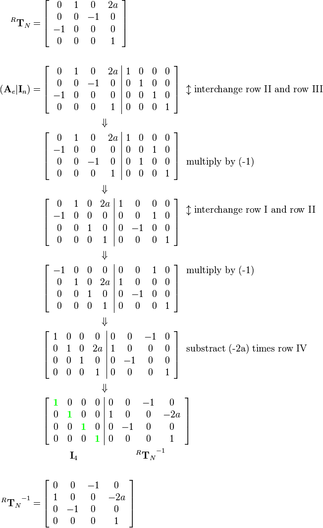 \begin{align}
^R\mathbf{T}_N  = 
&\left[\begin{array}{cccc}
0 & 1 & 0 & 2a\\
0 & 0 & -1 & 0\\
-1 & 0 & 0 & 0\\
0 & 0 & 0 & 1
\end{array}\right]\\ \\
(\mathbf{A}_e|\mathbf{I}_n) = 
&\left[\begin{array}{cccc|cccc}
0 & 1 & 0 & 2a & 1 & 0 & 0 & 0\\
0 & 0 & -1 & 0 & 0 & 1 & 0 & 0\\
-1 & 0 & 0 & 0 & 0 & 0 & 1 & 0\\
0 & 0 & 0 & 1 & 0 & 0 & 0 & 1
\end{array}\right]
\begin{array}{c}
\\
\updownarrow\text{interchange row II and row III}\\
\\
\end{array}\\
&\qquad\qquad\quad\quad\Downarrow\\
&\left[\begin{array}{cccc|cccc}
0 & 1 & 0 & 2a & 1 & 0 & 0 & 0\\
-1 & 0 & 0 & 0 & 0 & 0 & 1 & 0\\
0 & 0 & -1 & 0 & 0 & 1 & 0 & 0\\
0 & 0 & 0 & 1 & 0 & 0 & 0 & 1
\end{array}\right]
\begin{array}{c}
\\
\\
\text{multiply by (-1)}\\
\\
\end{array}\\
&\qquad\qquad\quad\quad\Downarrow\\
&\left[\begin{array}{cccc|cccc}
0 & 1 & 0 & 2a & 1 & 0 & 0 & 0\\
-1 & 0 & 0 & 0 & 0 & 0 & 1 & 0\\
0 & 0 & 1 & 0 & 0 & -1 & 0 & 0\\
0 & 0 & 0 & 1 & 0 & 0 & 0 & 1
\end{array}\right]
\begin{array}{c}
\updownarrow\text{interchange row I and row II}\\
\\
\\
\end{array}\\
&\qquad\qquad\quad\quad\Downarrow\\
&\left[\begin{array}{cccc|cccc}
-1 & 0 & 0 & 0 & 0 & 0 & 1 & 0\\
0 & 1 & 0 & 2a & 1 & 0 & 0 & 0\\
0 & 0 & 1 & 0 & 0 & -1 & 0 & 0\\
0 & 0 & 0 & 1 & 0 & 0 & 0 & 1
\end{array}\right]
\begin{array}{c}
\text{multiply by (-1)}\\
\\
\\
\\
\end{array}\\
&\qquad\qquad\quad\quad\Downarrow\\
&\left[\begin{array}{cccc|cccc}
1 & 0 & 0 & 0 & 0 & 0 & -1 & 0\\
0 & 1 & 0 & 2a & 1 & 0 & 0 & 0\\
0 & 0 & 1 & 0 & 0 & -1 & 0 & 0\\
0 & 0 & 0 & 1 & 0 & 0 & 0 & 1
\end{array}\right]
\begin{array}{c}
\\
\text{substract (-2a) times row IV}\\
\\
\\
\end{array}\\
&\qquad\qquad\quad\quad\Downarrow\\
&\left[\begin{array}{cccc|cccc}
{\color{Green}\mathbf{1}} & 0 & 0 & 0 & 0 & 0 & -1 & 0\\
0 & {\color{Green}\mathbf{1}} & 0 & 0 & 1 & 0 & 0 & -2a\\
0 & 0 & {\color{Green}\mathbf{1}} & 0 & 0 & -1 & 0 & 0\\
0 & 0 & 0 & {\color{Green}\mathbf{1}} & 0 & 0 & 0 & 1
\end{array}\right]\\ 
&\qquad\quad\mathbf{I}_4\qquad\qquad\qquad{^R\mathbf{T}_N}^{-1}\\ \\
{^R\mathbf{T}_N}^{-1}  = 
&\left[\begin{array}{cccc}
0 & 0 & -1 & 0\\
1 & 0 & 0 & -2a\\
0 & -1 & 0 & 0\\
0 & 0 & 0 & 1
\end{array}\right]
\end{align}