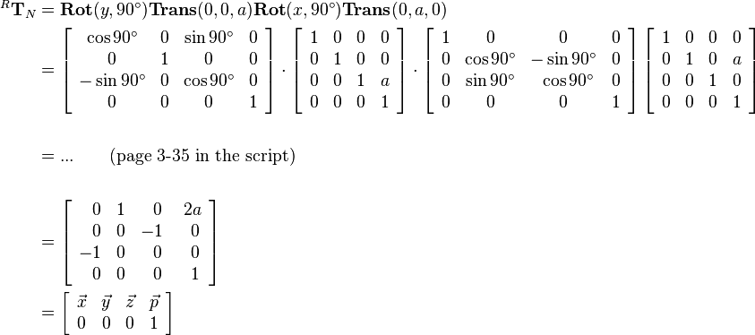 \begin{align}
^R\mathbf{T}_N &= 
         \mathbf{Rot}(y,90^\circ)\mathbf{Trans}(0,0,a)\mathbf{Rot}(x,90^\circ)\mathbf{Trans}(0,a,0)\\
         &=
         \left[\begin{array}{cccc}
            \cos90^\circ  & 0 & \sin90^\circ   & 0 \\ 
            0         & 1 & 0          & 0 \\
            -\sin90^\circ  & 0 & \cos90^\circ    & 0 \\
            0         & 0 & 0          & 1 \\
         \end{array}\right]
         \cdot
         \left[
         \begin{array}{cccc}
            1 & 0 & 0 & 0 \\ 
            0 & 1 & 0 & 0 \\
            0 & 0 & 1 & a \\
            0 & 0 & 0 & 1\\
         \end{array}
         \right]
         \cdot
         \left[
         \begin{array}{cccc}
            1 & 0          & 0          & 0 \\ 
            0 & \cos90^\circ   & -\sin90^\circ  & 0 \\
            0 & \sin90^\circ   & ~\cos90^\circ  & 0 \\
            0 & 0          & 0          & 1 \\
         \end{array}
         \right]
         \left[
         \begin{array}{cccc}
             1 & 0 & 0 & 0 \\ 
             0 & 1 & 0 & a \\
             0 & 0 & 1 & 0 \\
             0 & 0 & 0 & 1 \\
         \end{array}
         \right]\\
\\
         &= ... \qquad \text{(page 3-35 in the script)}\\ 
\\
&=
\left[\begin{array}{cccc}
            ~~0 & 1 &~~0 &~2a \\ 
            ~~0 & 0 & -1 &~~0 \\
            -1  & 0 &~~0 &~~0 \\
            ~~0 & 0 &~~0 &~~1 \\
\end{array}\right]\\
&=
\left[\begin{array}{cccc}
            \vec{x} & \vec{y} & \vec{z} & \vec{p}\\
            0    & 0       & 0       &    1 \\
 \end{array}\right]
\end{align}