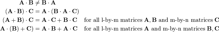 \begin{align}
\mathbf{A}\cdot\mathbf{B}&\ne\mathbf{B}\cdot\mathbf{A} \\
(\mathbf{A}\cdot\mathbf{B})\cdot\mathbf{C}&=\mathbf{A}\cdot(\mathbf{B}\cdot\mathbf{A}\cdot\mathbf{C}) \\
(\mathbf{A}+\mathbf{B})\cdot\mathbf{C}&=\mathbf{A}\cdot\mathbf{C}+\mathbf{B}\cdot\mathbf{C} &\text{for all l-by-m matrices } \mathbf{A},\mathbf{B} \text{ and m-by-n matrices } \mathbf{C}\\ 
\mathbf{A}\cdot(\mathbf{B})+\mathbf{C})&=\mathbf{A}\cdot\mathbf{B}+\mathbf{A}\cdot\mathbf{C} &\text{for all l-by-m matrices } \mathbf{A} \text{ and m-by-n matrices }\mathbf{B},\mathbf{C}
\end{align}