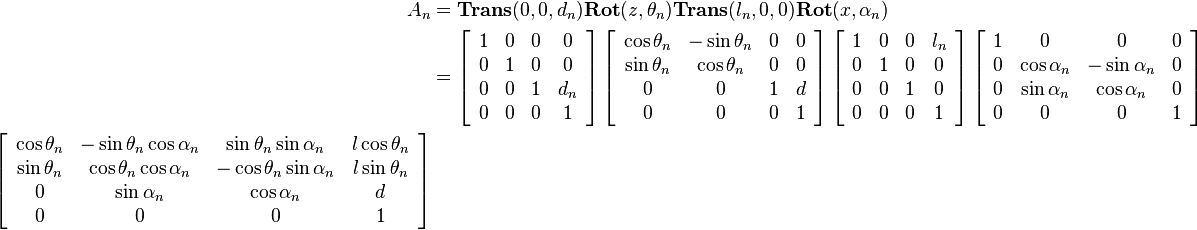
\begin{align}
A_n 
&= 
\mathbf{Trans}(0,0,d_n)\mathbf{Rot}(z,\theta_n)\mathbf{Trans}(l_n,0,0)\mathbf{Rot}(x, \alpha_n) \\
&=
\left[\begin{array}{cccc} 
1 & 0 & 0 & 0 \\
0 & 1 & 0 & 0 \\
0 & 0 & 1 & d_n \\
0 & 0 & 0 & 1 
\end{array}\right]
\left[\begin{array}{cccc} 
\cos{\theta_n} & -\sin{\theta_n} & 0 & 0 \\
\sin{\theta_n} & \cos{\theta_n} & 0 & 0 \\
0 & 0 & 1 & d \\
0 & 0 & 0 & 1 
\end{array}\right]
\left[\begin{array}{cccc} 
1 & 0 & 0 & l_n \\
0 & 1 & 0 & 0 \\
0 & 0 & 1 & 0 \\
0 & 0 & 0 & 1 
\end{array}\right]
\left[\begin{array}{cccc} 
1 & 0 & 0 & 0 \\
0 & \cos{\alpha_n} & -\sin{\alpha_n} & 0 \\
0 & \sin{\alpha_n} & \cos{\alpha_n} & 0 \\
0 & 0 & 0 & 1 
\end{array}\right] \\
\left[\begin{array}{cccc} 
\cos{\theta_n} & -\sin{\theta_n}\cos{\alpha_n} & \sin{\theta_n}\sin{\alpha_n} & l\cos{\theta_n} \\
\sin{\theta_n} & \cos{\theta_n}\cos{\alpha_n} & -\cos{\theta_n}\sin{\alpha_n} & l\sin{\theta_n} \\
0 & \sin{\alpha_n} & \cos{\alpha_n} & d \\
0 & 0 & 0 & 1 
\end{array}\right]
\end{align} 
