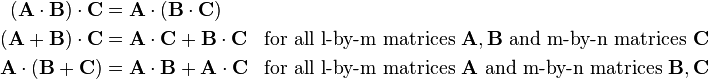 \begin{align}
(\mathbf{A}\cdot\mathbf{B})\cdot\mathbf{C}&=\mathbf{A}\cdot(\mathbf{B}\cdot\mathbf{C}) \\
(\mathbf{A}+\mathbf{B})\cdot\mathbf{C}&=\mathbf{A}\cdot\mathbf{C}+\mathbf{B}\cdot\mathbf{C} &\text{for all l-by-m matrices } \mathbf{A},\mathbf{B} \text{ and m-by-n matrices } \mathbf{C}\\ 
\mathbf{A}\cdot(\mathbf{B}+\mathbf{C})&=\mathbf{A}\cdot\mathbf{B}+\mathbf{A}\cdot\mathbf{C} &\text{for all l-by-m matrices } \mathbf{A} \text{ and m-by-n matrices }\mathbf{B},\mathbf{C}
\end{align}