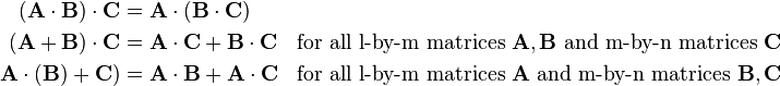 \begin{align}
(\mathbf{A}\cdot\mathbf{B})\cdot\mathbf{C}&=\mathbf{A}\cdot(\mathbf{B}\cdot\mathbf{C}) \\
(\mathbf{A}+\mathbf{B})\cdot\mathbf{C}&=\mathbf{A}\cdot\mathbf{C}+\mathbf{B}\cdot\mathbf{C} &\text{for all l-by-m matrices } \mathbf{A},\mathbf{B} \text{ and m-by-n matrices } \mathbf{C}\\ 
\mathbf{A}\cdot(\mathbf{B})+\mathbf{C})&=\mathbf{A}\cdot\mathbf{B}+\mathbf{A}\cdot\mathbf{C} &\text{for all l-by-m matrices } \mathbf{A} \text{ and m-by-n matrices }\mathbf{B},\mathbf{C}
\end{align}