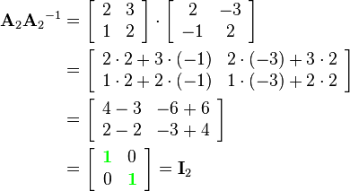 \begin{align}
{\mathbf{A}_2}{\mathbf{A}_2}^{-1}  &= 
\left[\begin{array}{cc}
2 & 3\\
1 & 2
\end{array}\right]\cdot
\left[\begin{array}{cc}
2 & -3\\
-1 & 2
\end{array}\right]\\&=
\left[\begin{array}{cc}
2\cdot2+3\cdot(-1) & 2\cdot(-3)+3\cdot2\\
1\cdot2+2\cdot(-1) & 1\cdot(-3)+2\cdot2
\end{array}\right]\\&=
\left[\begin{array}{cc}
4-3 & -6+6\\
2-2 & -3+4
\end{array}\right]\\&=
\left[\begin{array}{cc}
{\color{Green}\mathbf{1}} & 0\\
0 & {\color{Green}\mathbf{1}}
\end{array}\right]=
\mathbf{I}_2
\end{align}