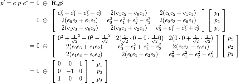 
\begin{align}
p' = e \ p \ e^* &= 0 \ \oplus \ \mathbf{R_e}\vec{\mathbf{p}} 
\\ &=  0 \ \oplus \ 
\left[\begin{array}{ccc}
e_0^2+e_1^2-e_2^2-e_3^2 & 2(e_1e_2-e_0e_3) & 2(e_0e_2+e_1e_3) \\
2(e_0e_3+e_1e_2) & e_0^2-e_1^2+e_2^2-e_3^2 & 2(e_2e_3-e_0e_1) \\
2(e_1e_3-e_0e_2) & 2(e_0e_1+e_2e_3) & e_0^2-e_1^2-e_2^2+e_3^2
\end{array}\right] 
\left[\begin{array}{c}
p_1 \\
p_2 \\
p_3
\end{array}\right] 

\\ &=  0 \ \oplus \ 
\left[\begin{array}{ccc}
0^2+\frac{1}{\sqrt{2}}^2-0^2-\frac{1}{\sqrt{2}}^2 & 2(\frac{1}{\sqrt{2}}\cdot 0-0\cdot \frac{1}{\sqrt{2}}0) & 2(0 \cdot 0+\frac{1}{\sqrt{2}} \cdot \frac{1}{\sqrt{2}}) \\
2(e_0e_3+e_1e_2) & e_0^2-e_1^2+e_2^2-e_3^2 & 2(e_2e_3-e_0e_1) \\
2(e_1e_3-e_0e_2) & 2(e_0e_1+e_2e_3) & e_0^2-e_1^2-e_2^2+e_3^2
\end{array}\right] 
\left[\begin{array}{c}
p_1 \\
p_2 \\
p_3
\end{array}\right] 

\\ &=  0 \ \oplus \ 
\left[\begin{array}{ccc}
0 & 0 & 1 \\
0 & -1 & 0 \\
1 & 0 & 0
\end{array}\right] 
\left[\begin{array}{c}
p_1 \\
p_2 \\
p_3
\end{array}\right] 
\end{align}
