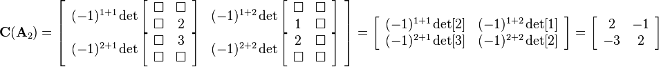 
\mathbf{C}(\mathbf{A}_2)=
\left[\begin{array}{cc}
(-1)^{1+1}\det
\left[\begin{array}{cc}
\Box&\Box\\
\Box&2
\end{array}\right] 
& (-1)^{1+2}\det
\left[\begin{array}{cc}
\Box&\Box\\
1&\Box
\end{array}\right] 
\\
(-1)^{2+1}\det
\left[\begin{array}{cc}
\Box&3\\
\Box&\Box
\end{array}\right]  
& (-1)^{2+2}\det
\left[\begin{array}{cc}
2&\Box\\
\Box&\Box
\end{array}\right] 
\end{array}\right]=
\left[\begin{array}{cc}
(-1)^{1+1}\det[2] & (-1)^{1+2}\det[1]\\
(-1)^{2+1}\det[3] & (-1)^{2+2}\det[2]
\end{array}\right]=
\left[\begin{array}{cc}
2 & -1\\
-3 & 2
\end{array}\right]
