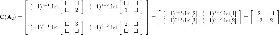 
\mathbf{C}(\mathbf{A}_2)=
\left[\begin{array}{cc}
(-1)^{1+1}\det
\left[\begin{array}{cc}
\Box&\Box\\
\Box&2
\end{array}\right] 
& (-1)^{1+2}\det
\left[\begin{array}{cc}
\Box&\Box\\
1&\Box
\end{array}\right] 
\\ \\
(-1)^{2+1}\det
\left[\begin{array}{cc}
\Box&3\\
\Box&\Box
\end{array}\right]  
& (-1)^{2+2}\det
\left[\begin{array}{cc}
2&\Box\\
\Box&\Box
\end{array}\right] 
\end{array}\right]=
\left[\begin{array}{cc}
(-1)^{1+1}\det[2] & (-1)^{1+2}\det[1]\\
(-1)^{2+1}\det[3] & (-1)^{2+2}\det[2]
\end{array}\right]=
\left[\begin{array}{cc}
2 & -1\\
-3 & 2
\end{array}\right]
