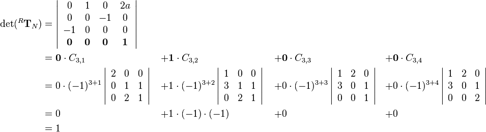 \begin{align}
\det(^R\mathbf{T}_N)&=
\left|\begin{array}{cccc}
0 & 1 & 0 & 2a\\
0 & 0 & -1 & 0\\
-1 & 0 & 0 & 0\\
\mathbf{0} & \mathbf{0} & \mathbf{0} & \mathbf{1}
\end{array}\right| & \quad & \quad & \quad\\
&=
\mathbf{0}\cdot C_{3,1}&+&\mathbf{1}\cdot C_{3,2}&+&\mathbf{0}\cdot C_{3,3}&+&\mathbf{0}\cdot C_{3,4}\\
&=
0\cdot(-1)^{3+1}
\left|\begin{array}{ccc}
2 & 0 & 0\\
0 & 1 & 1\\
0 & 2 & 1
\end{array}\right|
&+&1\cdot(-1)^{3+2}
\left|\begin{array}{ccc}
1 & 0 & 0\\
3 & 1 & 1\\
0 & 2 & 1
\end{array}\right|
&+&0\cdot(-1)^{3+3}
\left|\begin{array}{ccc}
1 & 2 & 0\\
3 & 0 & 1\\
0 & 0 & 1
\end{array}\right|
&+&0\cdot(-1)^{3+4}
\left|\begin{array}{ccc}
1 & 2 & 0\\
3 & 0 & 1\\
0 & 0 & 2
\end{array}\right|\\
&= 0&+&1\cdot(-1)\cdot(-1)&+&0&+&0\\
&= 1&\quad&\quad&\quad
\end{align}