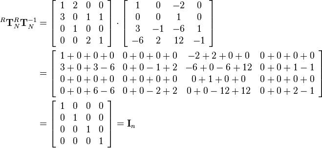 \begin{align}
^R\mathbf{T}_N ^R\mathbf{T}_N^{-1}  &= 
\left[\begin{array}{cccc}
1 & 2 & 0 & 0\\
3 & 0 & 1 & 1\\
0 & 1 & 0 & 0\\
0 & 0 & 2 & 1
\end{array}\right]\cdot
\left[\begin{array}{cccc}
1 & 0 & -2 & 0\\
0 & 0 & 1 & 0\\
3 & -1 & -6 & 1\\
-6 & 2 & 12 & -1
\end{array}\right]\\&=
\left[\begin{array}{cccc}
1+0+0+0 & 0+0+0+0 & -2+2+0+0 & 0+0+0+0\\
3+0+3-6 & 0+0-1+2 & -6+0-6+12 & 0+0+1-1\\
0+0+0+0 & 0+0+0+0 & 0+1+0+0 & 0+0+0+0\\
0+0+6-6 & 0+0-2+2 & 0+0-12+12 & 0+0+2-1
\end{array}\right]\\&=
\left[\begin{array}{cccc}
1 & 0 & 0 & 0\\
0 & 1 & 0 & 0\\
0 & 0 & 1 & 0\\
0 & 0 & 0 & 1
\end{array}\right]=
\mathbf{I}_n
\end{align}