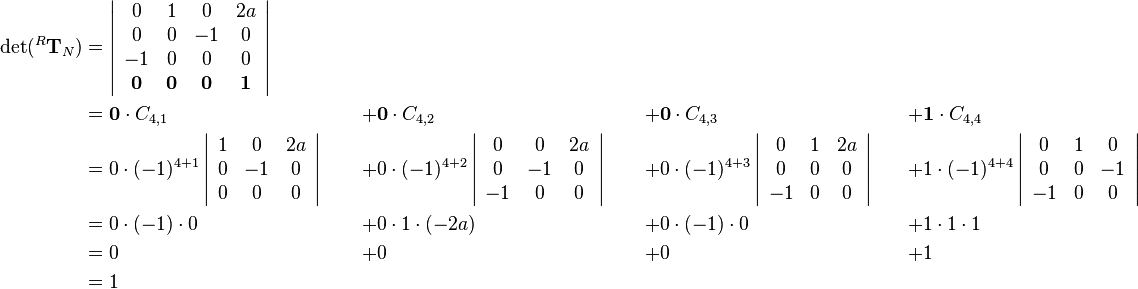 \begin{align}
\det(^R\mathbf{T}_N)&=
\left|\begin{array}{cccc}
0 & 1 & 0 & 2a\\
0 & 0 & -1 & 0\\
-1 & 0 & 0 & 0\\
\mathbf{0} & \mathbf{0} & \mathbf{0} & \mathbf{1}
\end{array}\right| & \quad & \quad & \quad\\
&=
\mathbf{0}\cdot C_{4,1}&+&\mathbf{0}\cdot C_{4,2}&+&\mathbf{0}\cdot C_{4,3}&+&\mathbf{1}\cdot C_{4,4}\\
&=
0\cdot(-1)^{4+1}
\left|\begin{array}{ccc}
1 & 0 & 2a\\
0 & -1 & 0\\
0 & 0 & 0
\end{array}\right|\quad
&+&0\cdot(-1)^{4+2}
\left|\begin{array}{ccc}
0 & 0 & 2a\\
0 & -1 & 0\\
-1 & 0 & 0
\end{array}\right|\quad
&+&0\cdot(-1)^{4+3}
\left|\begin{array}{ccc}
0 & 1 & 2a\\
0 & 0 & 0\\
-1 & 0 & 0
\end{array}\right|\quad
&+&1\cdot(-1)^{4+4}
\left|\begin{array}{ccc}
0 & 1 & 0\\
0 & 0 & -1\\
-1 & 0 & 0
\end{array}\right|\\
&= 0\cdot(-1)\cdot0&+&0\cdot1\cdot(-2a)&+&0\cdot(-1)\cdot0&+&1\cdot1\cdot1\\
&= 0&+&0&+&0&+&1\\
&= 1&\quad&\quad&\quad
\end{align}