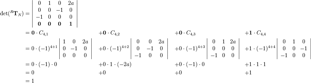 \begin{align}
\det(^R\mathbf{T}_N)&=
\left|\begin{array}{cccc}
0 & 1 & 0 & 2a\\
0 & 0 & -1 & 0\\
-1 & 0 & 0 & 0\\
\mathbf{0} & \mathbf{0} & \mathbf{0} & \mathbf{1}
\end{array}\right| & \quad & \quad & \quad\\
&=
\mathbf{0}\cdot C_{4,1}&+&\mathbf{0}\cdot C_{4,2}&+&\mathbf{0}\cdot C_{4,3}&+&\mathbf{1}\cdot C_{4,4}\\
&=
0\cdot(-1)^{4+1}
\left|\begin{array}{ccc}
1 & 0 & 2a\\
0 & -1 & 0\\
0 & 0 & 0
\end{array}\right|
&+&0\cdot(-1)^{4+2}
\left|\begin{array}{ccc}
0 & 0 & 2a\\
0 & -1 & 0\\
-1 & 0 & 0
\end{array}\right|
&+&0\cdot(-1)^{4+3}
\left|\begin{array}{ccc}
0 & 1 & 2a\\
0 & 0 & 0\\
-1 & 0 & 0
\end{array}\right|
&+&1\cdot(-1)^{4+4}
\left|\begin{array}{ccc}
0 & 1 & 0\\
0 & 0 & -1\\
-1 & 0 & 0
\end{array}\right|\\
&= 0\cdot(-1)\cdot0&+&0\cdot1\cdot(-2a)&+&0\cdot(-1)\cdot0&+&1\cdot1\cdot1\\
&= 0&+&0&+&0&+&1\\
&= 1&\quad&\quad&\quad
\end{align}