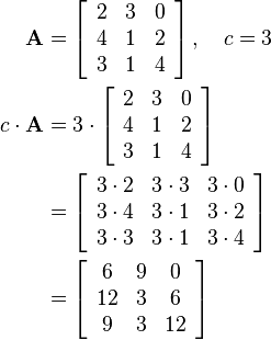 \begin{align}
\mathbf{A}&=\left[
\begin{array}{ccc}
2 & 3 & 0\\
4 & 1 & 2\\
3 & 1 & 4
\end{array}\right],\quad c=3\\
c \cdot\mathbf{A}&=3\cdot\left[\begin{array}{ccc}
2 & 3 & 0\\
4 & 1 & 2\\
3 & 1 & 4
\end{array}\right]\\&=
\left[\begin{array}{ccc}
3\cdot 2 & 3\cdot 3 & 3\cdot 0\\
3\cdot 4 & 3\cdot 1 & 3\cdot 2\\
3\cdot 3 & 3\cdot 1 & 3\cdot 4
\end{array}\right]\\&=
\left[\begin{array}{ccc}
6 & 9 & 0\\
12 & 3 & 6\\
9 & 3 & 12
\end{array}\right]
\end{align}
